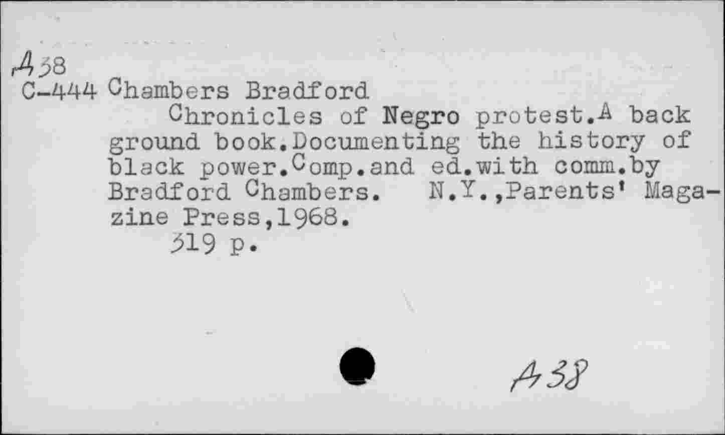 ﻿4^8
C-444 Chambers Bradford
Chronicles of Negro protest.back ground book.Documenting the history of black power.Comp.and ed.with comm.by Bradford Chambers. N.Y.,Parents’ Maga zine Press,1968.
219 p.
#5$